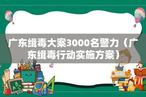 广东缉毒大案3000名警力（广东缉毒行动实施方案）