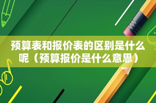 预算表和报价表的区别是什么呢（预算报价是什么意思）