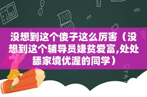 没想到这个傻子这么厉害（没想到这个辅导员嫌贫爱富,处处舔家境优渥的同学）