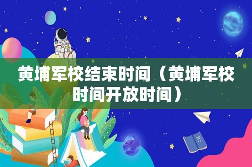 黄埔军校结束时间（黄埔军校时间开放时间）