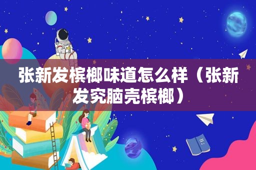 张新发槟榔味道怎么样（张新发究脑壳槟榔）