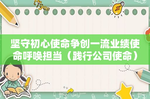 坚守初心使命争创一流业绩使命呼唤担当（践行公司使命）