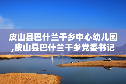 皮山县巴什兰干乡中心幼儿园,皮山县巴什兰干乡党委书记