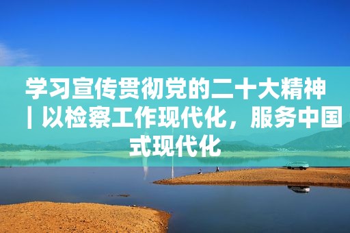 学习宣传贯彻党的二十大精神｜以检察工作现代化，服务中国式现代化