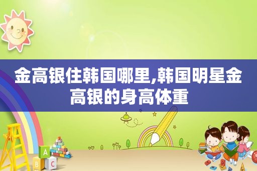 金高银住韩国哪里,韩国明星金高银的身高体重