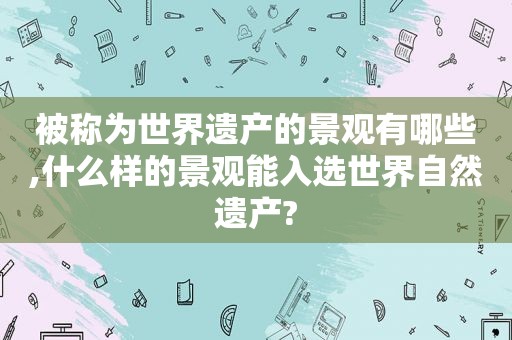 被称为世界遗产的景观有哪些,什么样的景观能入选世界自然遗产?