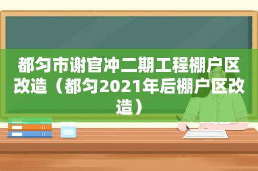 都匀市谢官冲二期工程棚户区改造（都匀2021年后棚户区改造）