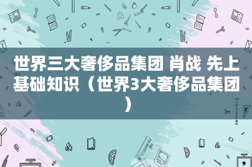 世界三大奢侈品集团 肖战 先上基础知识（世界3大奢侈品集团）