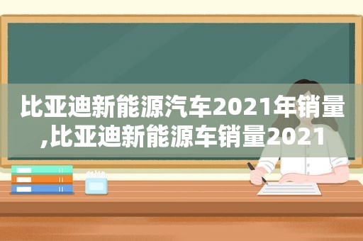 比亚迪新能源汽车2021年销量,比亚迪新能源车销量2021