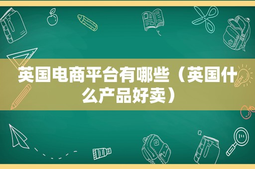 英国电商平台有哪些（英国什么产品好卖）