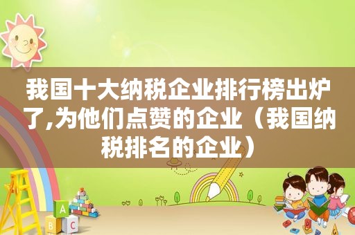 我国十大纳税企业排行榜出炉了,为他们点赞的企业（我国纳税排名的企业）  第1张