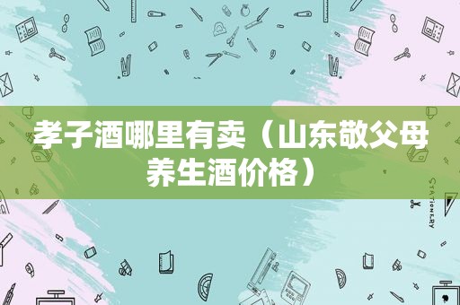 孝子酒哪里有卖（山东敬父母养生酒价格）