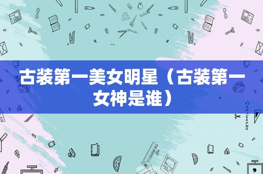 古装第一美女明星（古装第一女神是谁）