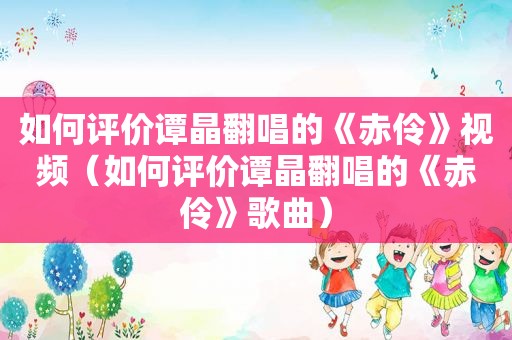 如何评价谭晶翻唱的《赤伶》视频（如何评价谭晶翻唱的《赤伶》歌曲）