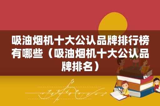 吸油烟机十大公认品牌排行榜有哪些（吸油烟机十大公认品牌排名）