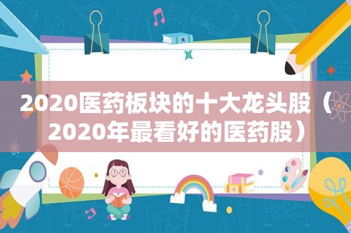 2020医药板块的十大龙头股（2020年最看好的医药股）