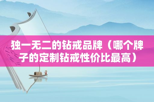 独一无二的钻戒品牌（哪个牌子的定制钻戒性价比最高）