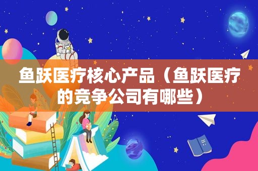 鱼跃医疗核心产品（鱼跃医疗的竞争公司有哪些）