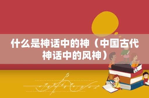 什么是神话中的神（中国古代神话中的风神）