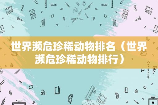 世界濒危珍稀动物排名（世界濒危珍稀动物排行）