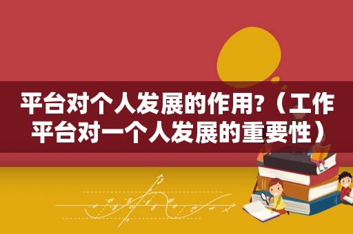 平台对个人发展的作用?（工作平台对一个人发展的重要性）