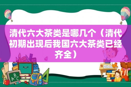 清代六大茶类是哪几个（清代初期出现后我国六大茶类已经齐全）
