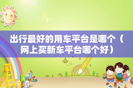 出行最好的用车平台是哪个（网上买新车平台哪个好）