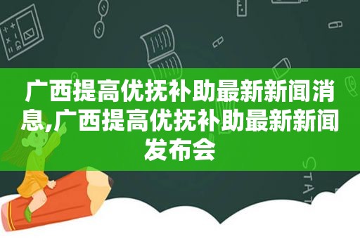 广西提高优抚补助最新新闻消息,广西提高优抚补助最新新闻发布会