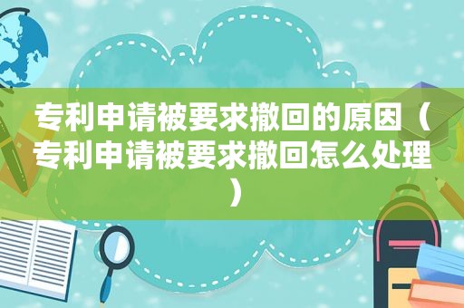 专利申请被要求撤回的原因（专利申请被要求撤回怎么处理）