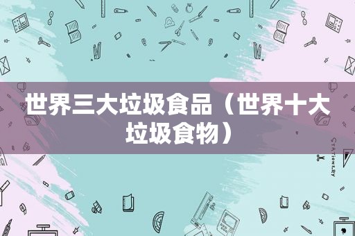 世界三大垃圾食品（世界十大垃圾食物）