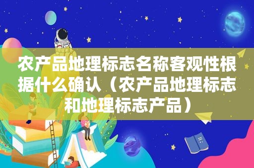 农产品地理标志名称客观性根据什么确认（农产品地理标志和地理标志产品）  第1张