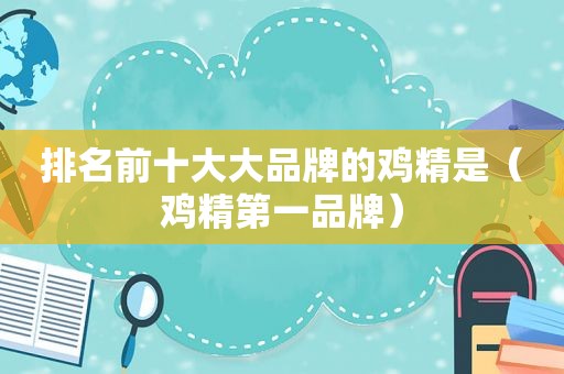 排名前十大大品牌的鸡精是（鸡精第一品牌）