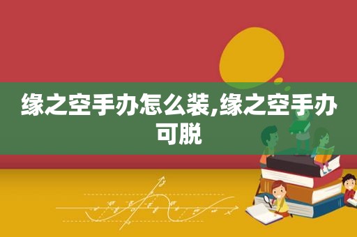 缘之空手办怎么装,缘之空手办可脱