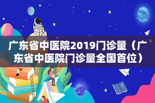 广东省中医院2019门诊量（广东省中医院门诊量全国首位）