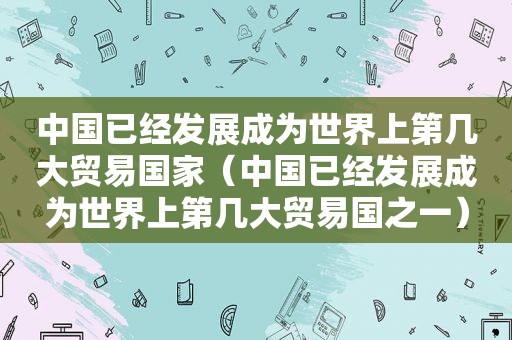 中国已经发展成为世界上第几大贸易国家（中国已经发展成为世界上第几大贸易国之一）