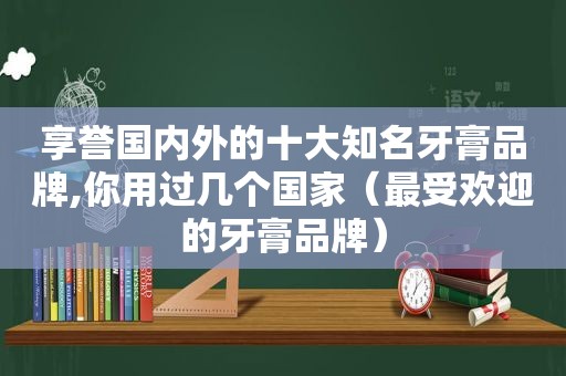 享誉国内外的十大知名牙膏品牌,你用过几个国家（最受欢迎的牙膏品牌）
