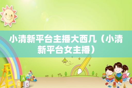 小清新平台主播大西几（小清新平台女主播）