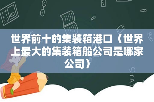 世界前十的集装箱港口（世界上最大的集装箱船公司是哪家公司）