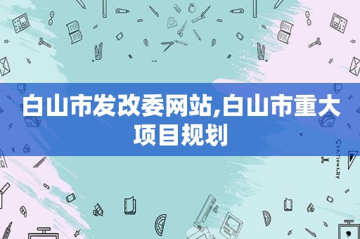 白山市发改委网站,白山市重大项目规划