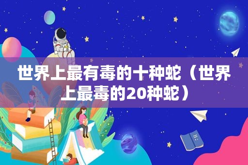 世界上最有毒的十种蛇（世界上最毒的20种蛇）