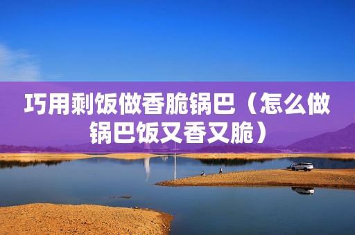 巧用剩饭做香脆锅巴（怎么做锅巴饭又香又脆）