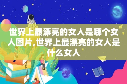 世界上最漂亮的女人是哪个女人图片,世界上最漂亮的女人是什么女人