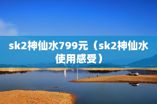 sk2神仙水799元（sk2神仙水使用感受）