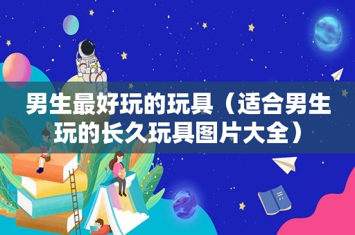 男生最好玩的玩具（适合男生玩的长久玩具图片大全）