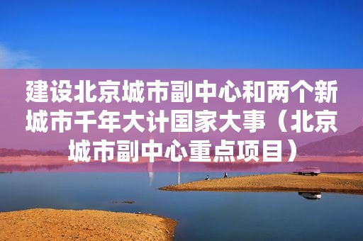 建设北京城市副中心和两个新城市千年大计国家大事（北京城市副中心重点项目）