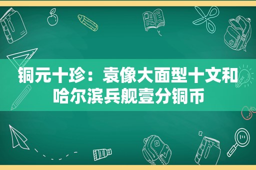 铜元十珍：袁像大面型十文和哈尔滨兵舰壹分铜币