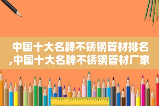 中国十大名牌不锈钢管材排名,中国十大名牌不锈钢管材厂家
