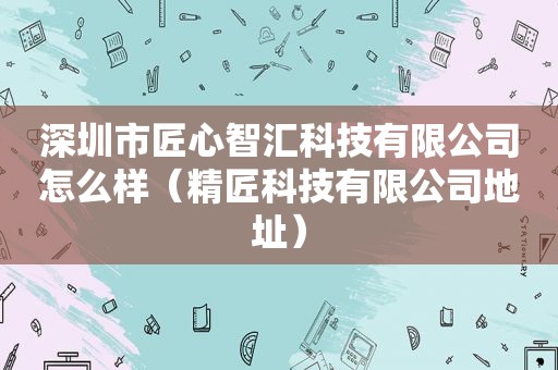 深圳市匠心智汇科技有限公司怎么样（精匠科技有限公司地址）