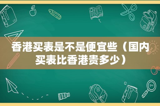 香港买表是不是便宜些（国内买表比香港贵多少）