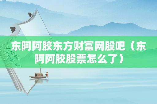 东阿阿胶东方财富网股吧（东阿阿胶股票怎么了）